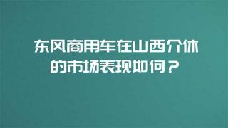  东风商用车在山西介休的市场表现如何？